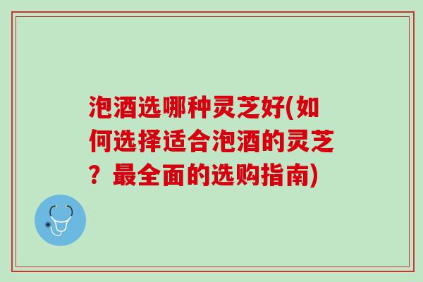 泡酒选哪种灵芝好(如何选择适合泡酒的灵芝？最全面的选购指南)