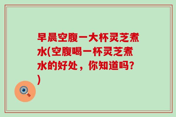 早晨空腹一大杯灵芝煮水(空腹喝一杯灵芝煮水的好处，你知道吗？)