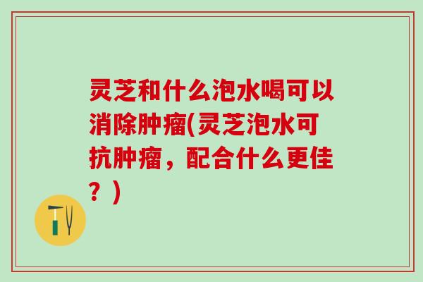 灵芝和什么泡水喝可以消除肿瘤(灵芝泡水可抗肿瘤，配合什么更佳？)