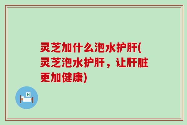 灵芝加什么泡水护肝(灵芝泡水护肝，让肝脏更加健康)