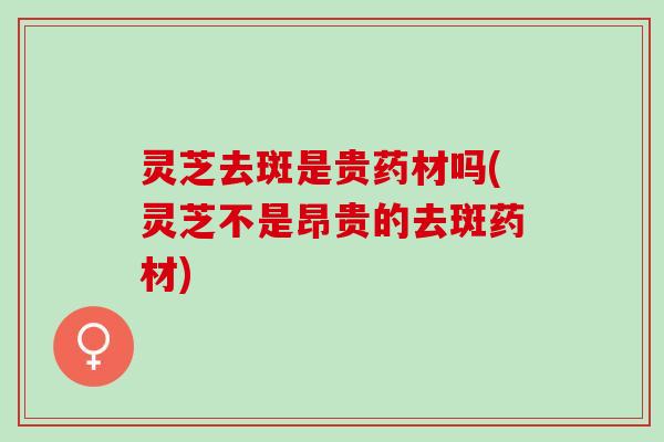 灵芝去斑是贵药材吗(灵芝不是昂贵的去斑药材)