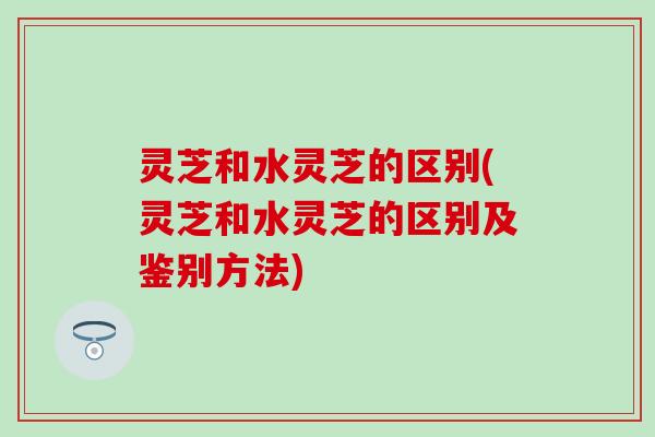 灵芝和水灵芝的区别(灵芝和水灵芝的区别及鉴别方法)