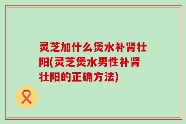 灵芝加什么煲水补肾壮阳(灵芝煲水男性补肾壮阳的正确方法)