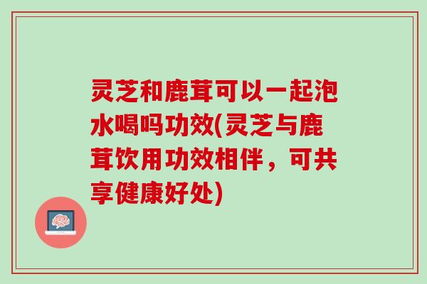灵芝和鹿茸可以一起泡水喝吗功效(灵芝与鹿茸饮用功效相伴，可共享健康好处)