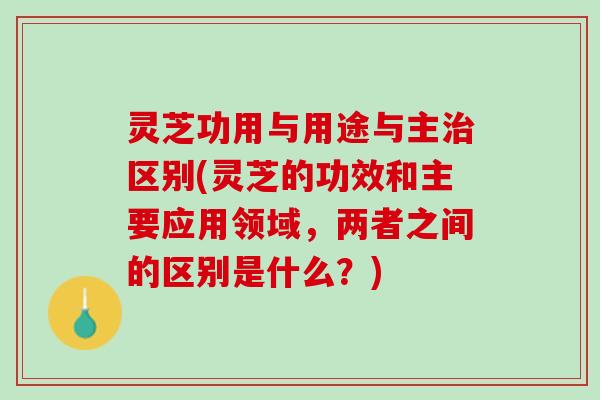 灵芝功用与用途与主治区别(灵芝的功效和主要应用领域，两者之间的区别是什么？)
