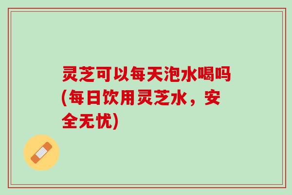 灵芝可以每天泡水喝吗(每日饮用灵芝水，安全无忧)