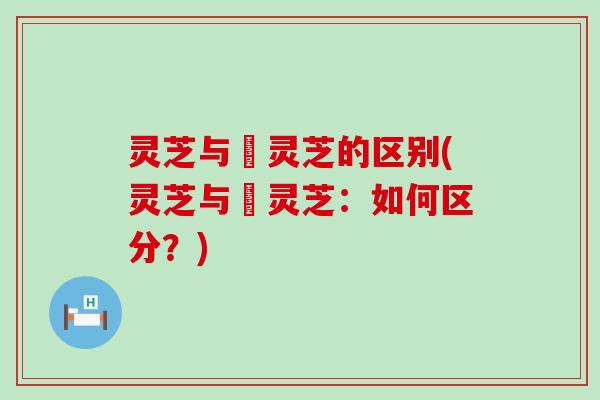 灵芝与艼灵芝的区别(灵芝与艼灵芝：如何区分？)