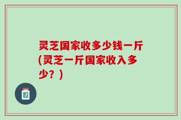 灵芝国家收多少钱一斤(灵芝一斤国家收入多少？)