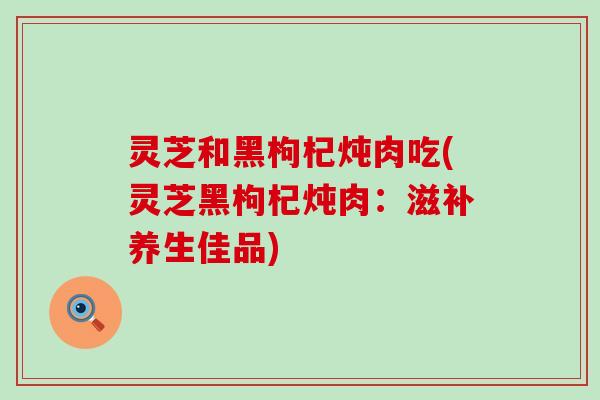 灵芝和黑枸杞炖肉吃(灵芝黑枸杞炖肉：滋补养生佳品)