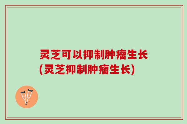 灵芝可以抑制肿瘤生长(灵芝抑制肿瘤生长)