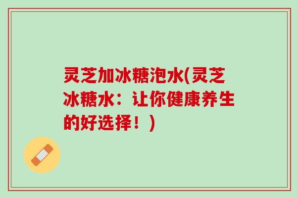 灵芝加冰糖泡水(灵芝冰糖水：让你健康养生的好选择！)