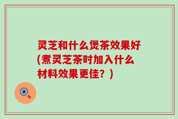 灵芝和什么煲茶效果好(煮灵芝茶时加入什么材料效果更佳？)