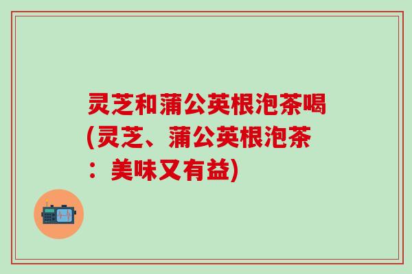 灵芝和蒲公英根泡茶喝(灵芝、蒲公英根泡茶：美味又有益)