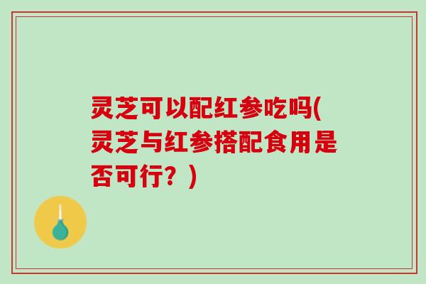 灵芝可以配红参吃吗(灵芝与红参搭配食用是否可行？)