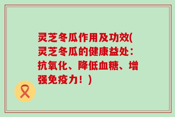 灵芝冬瓜作用及功效(灵芝冬瓜的健康益处：抗氧化、降低血糖、增强免疫力！)