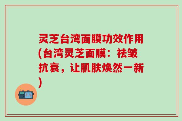 灵芝台湾面膜功效作用(台湾灵芝面膜：祛皱抗衰，让肌肤焕然一新)