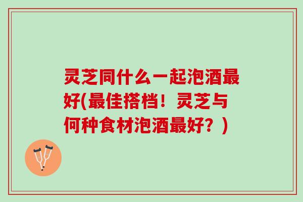 灵芝同什么一起泡酒最好(最佳搭档！灵芝与何种食材泡酒最好？)