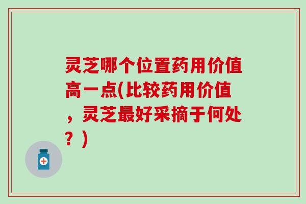 灵芝哪个位置药用价值高一点(比较药用价值，灵芝最好采摘于何处？)