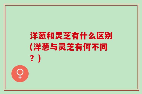 洋葱和灵芝有什么区别(洋葱与灵芝有何不同？)