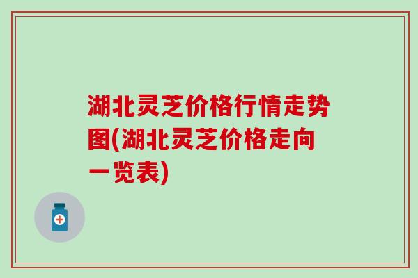 湖北灵芝价格行情走势图(湖北灵芝价格走向一览表)