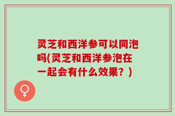 灵芝和西洋参可以同泡吗(灵芝和西洋参泡在一起会有什么效果？)