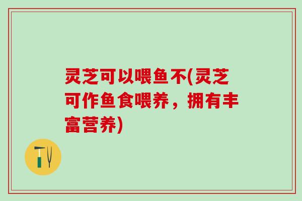 灵芝可以喂鱼不(灵芝可作鱼食喂养，拥有丰富营养)