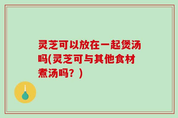 灵芝可以放在一起煲汤吗(灵芝可与其他食材煮汤吗？)