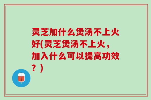 灵芝加什么煲汤不上火好(灵芝煲汤不上火，加入什么可以提高功效？)