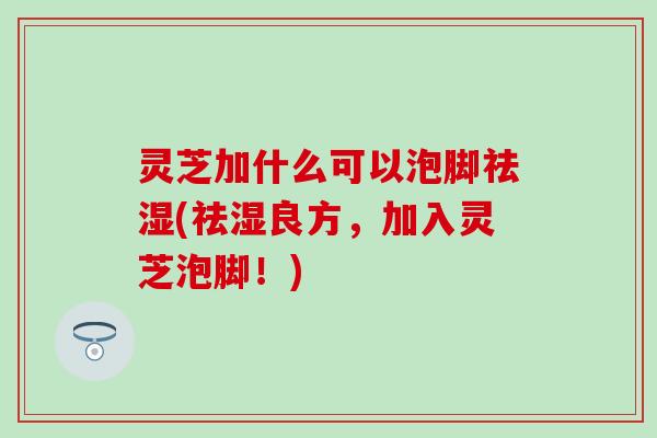 灵芝加什么可以泡脚祛湿(祛湿良方，加入灵芝泡脚！)