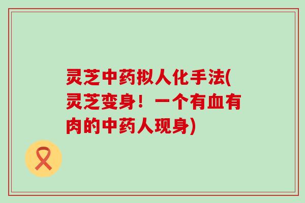 灵芝中药拟人化手法(灵芝变身！一个有血有肉的中药人现身)