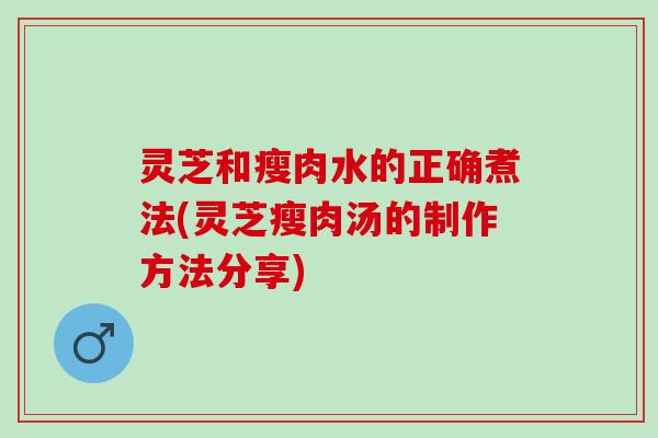 灵芝和瘦肉水的正确煮法(灵芝瘦肉汤的制作方法分享)