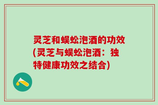 灵芝和蜈蚣泡酒的功效(灵芝与蜈蚣泡酒：独特健康功效之结合)