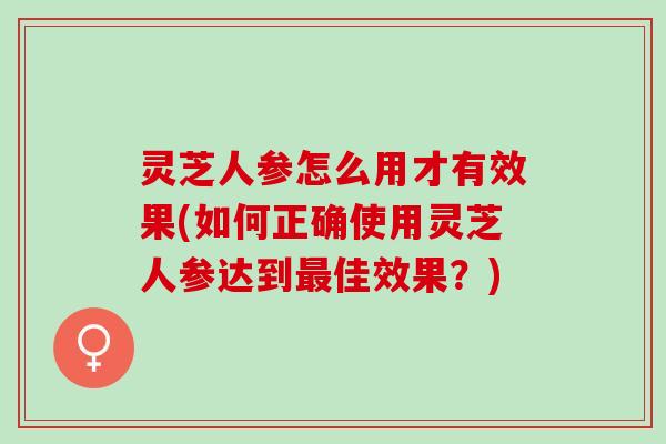 灵芝人参怎么用才有效果(如何正确使用灵芝人参达到最佳效果？)