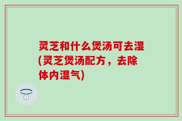 灵芝和什么煲汤可去湿(灵芝煲汤配方，去除体内湿气)