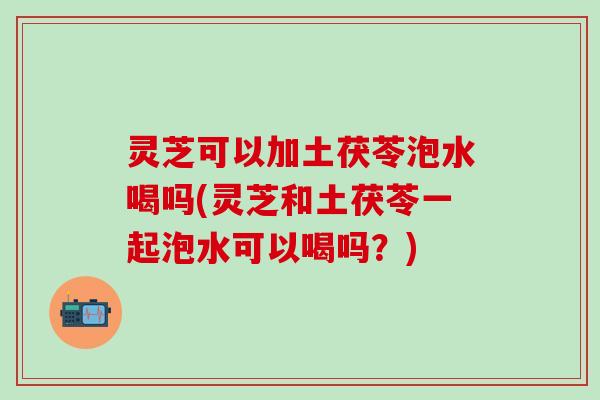 灵芝可以加土茯苓泡水喝吗(灵芝和土茯苓一起泡水可以喝吗？)