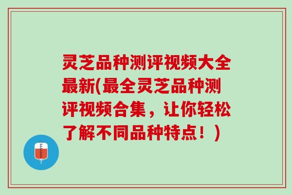 灵芝品种测评视频大全最新(最全灵芝品种测评视频合集，让你轻松了解不同品种特点！)