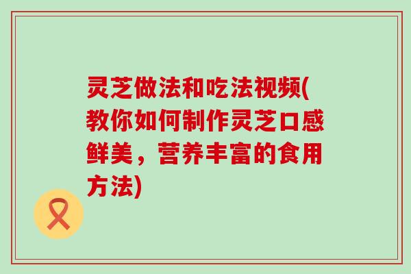 灵芝做法和吃法视频(教你如何制作灵芝口感鲜美，营养丰富的食用方法)