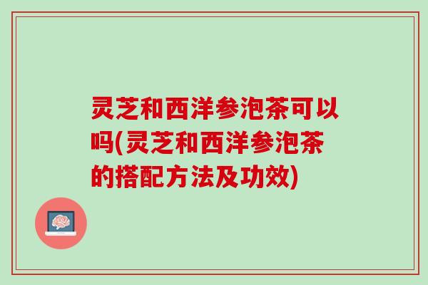 灵芝和西洋参泡茶可以吗(灵芝和西洋参泡茶的搭配方法及功效)