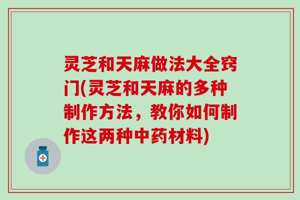 灵芝和天麻做法大全窍门(灵芝和天麻的多种制作方法，教你如何制作这两种中药材料)