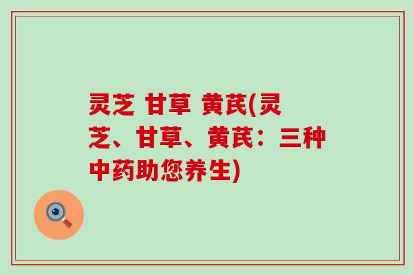 灵芝 甘草 黄芪(灵芝、甘草、黄芪：三种中药助您养生)