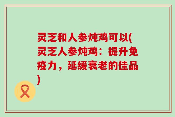 灵芝和人参炖鸡可以(灵芝人参炖鸡：提升免疫力，延缓衰老的佳品)