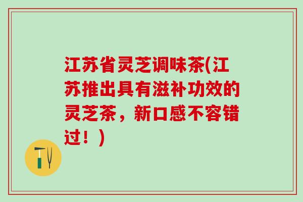 江苏省灵芝调味茶(江苏推出具有滋补功效的灵芝茶，新口感不容错过！)