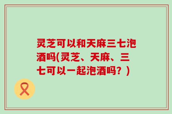 灵芝可以和天麻三七泡酒吗(灵芝、天麻、三七可以一起泡酒吗？)