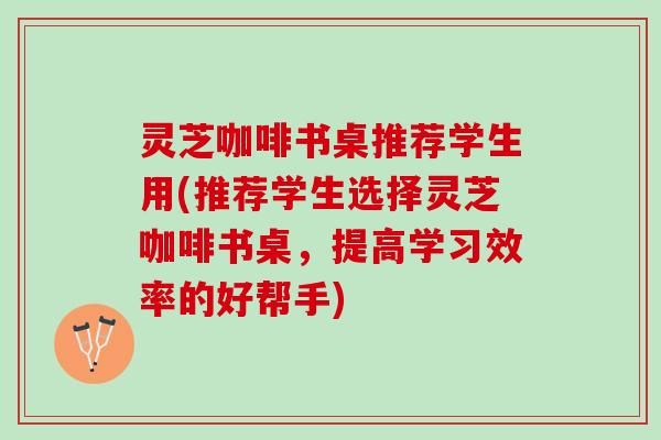 灵芝咖啡书桌推荐学生用(推荐学生选择灵芝咖啡书桌，提高学习效率的好帮手)
