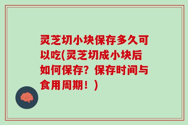 灵芝切小块保存多久可以吃(灵芝切成小块后如何保存？保存时间与食用周期！)