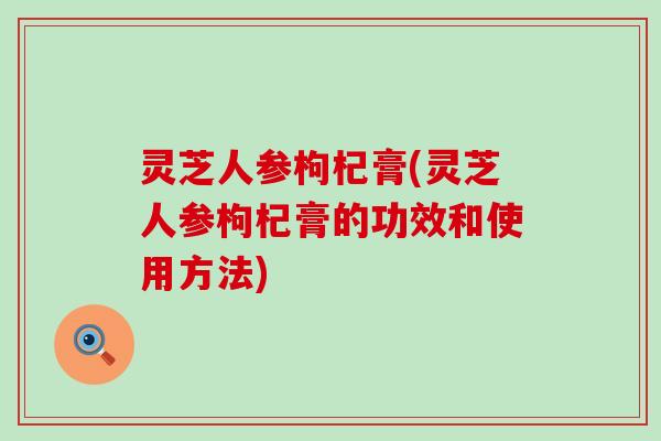 灵芝人参枸杞膏(灵芝人参枸杞膏的功效和使用方法)
