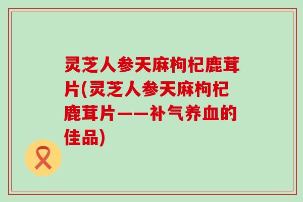 灵芝人参天麻枸杞鹿茸片(灵芝人参天麻枸杞鹿茸片——补气养血的佳品)