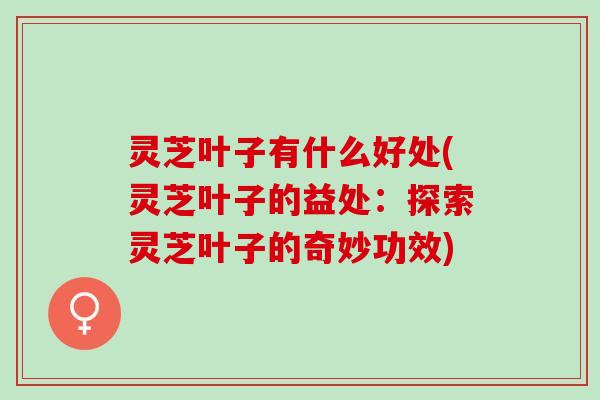 灵芝叶子有什么好处(灵芝叶子的益处：探索灵芝叶子的奇妙功效)