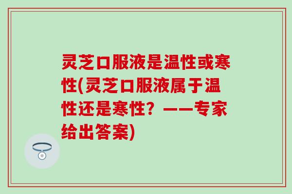 灵芝口服液是温性或寒性(灵芝口服液属于温性还是寒性？——专家给出答案)