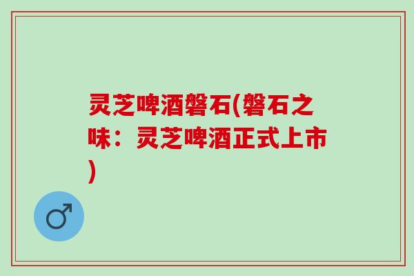 灵芝啤酒磐石(磐石之味：灵芝啤酒正式上市)